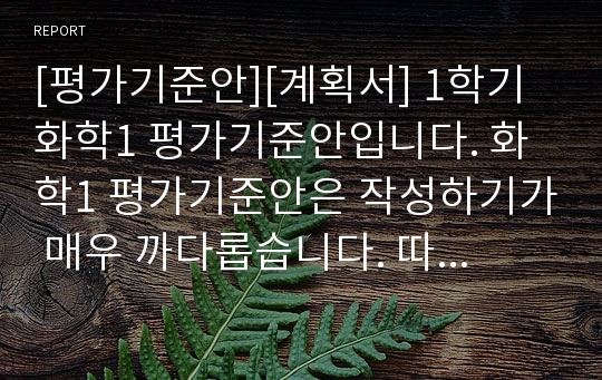 [평가기준안][계획서] 1학기 화학1 평가기준안입니다. 화학1 평가기준안은 작성하기가 매우 까다롭습니다. 따라서 본 샘플을 참고하시면 작성하기가 훨씬 수월하실 겁니다.