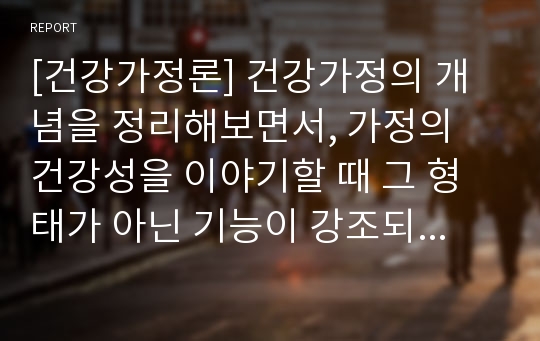 [건강가정론] 건강가정의 개념을 정리해보면서, 가정의 건강성을 이야기할 때 그 형태가 아닌 기능이 강조되는 맥락을 예와 함께 제시하고, 내가 가정의 건강성을 측정한다면 평가지표에 어떠한 내용을 포함할 것인지 서술하시오.