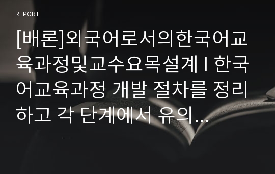 [배론]외국어로서의한국어교육과정및교수요목설계 I 한국어교육과정 개발 절차를 정리하고 각 단계에서 유의할 사항을 제시해 보시오