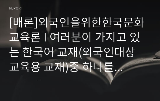 [배론]외국인을위한한국문화교육론 I 여러분이 가지고 있는 한국어 교재(외국인대상 교육용 교재)중 하나를 선택하여 교재 안의 제시된 문화항목을 정리하고 문화항목이 어떤 방식으로 교재에 제시되어 있는지 조사하여 제출하시오.