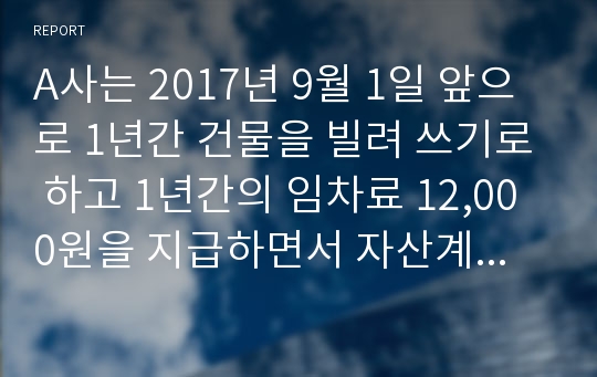 A사는 2017년 9월 1일 앞으로 1년간 건물을 빌려 쓰기로 하고 1년간의 임차료 12,000원을 지급하면서 자산계정으로 회계 처리하였다.