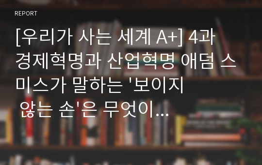 [우리가 사는 세계 A+] 4과 경제혁명과 산업혁명 애덤 스미스가 말하는 &#039;보이지 않는 손&#039;은 무엇이며, 이것이 어떻게 &#039;인간의 사적인 이익과 열정&#039;을 &#039;전체사회의 이익&#039;과 잘 조화되게 하는가?