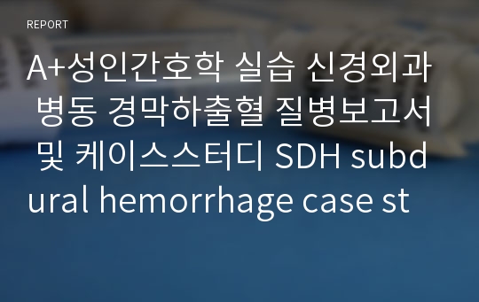 A+성인간호학 실습 신경외과 병동 경막하출혈 질병보고서 및 케이스스터디 SDH subdural hemorrhage case study 간호진단 3개 간호과정 1개 비효과적 기도청결, 비효율적 말초조직 관류, 피부통합성장애의 위험