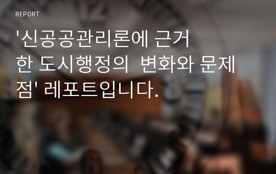 &#039;신공공관리론에 근거한 도시행정의  변화와 문제점&#039; 레포트입니다.