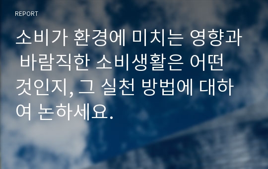 소비가 환경에 미치는 영향과 바람직한 소비생활은 어떤 것인지, 그 실천 방법에 대하여 논하세요.