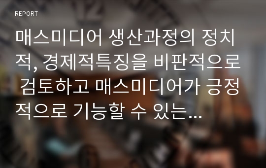 매스미디어 생산과정의 정치적, 경제적특징을 비판적으로 검토하고 매스미디어가 긍정적으로 기능할 수 있는 가능성을 어디에서 찾을 수 있는지 논의해 보자.