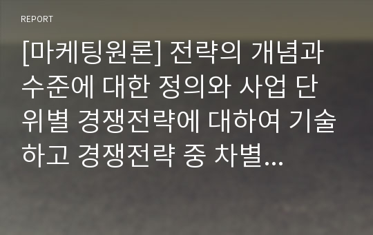 [마케팅원론] 전략의 개념과 수준에 대한 정의와 사업 단위별 경쟁전략에 대하여 기술하고 경쟁전략 중 차별화전략 성공사례를 조사하여 작성하시기 바랍니다