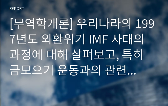 [무역학개론] 우리나라의 1997년도 외환위기 IMF 사태의 과정에 대해 살펴보고, 특히 금모으기 운동과의 관련성에 대해 정리해보자. 나아가 앞으로 우리나라가 과거와 같은 금융외환위기에 직면하지 않기 위한 대응 방안에 대하여 각자의 생각을 제시해보자..