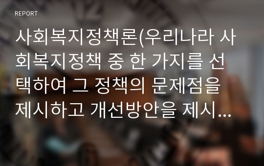 사회복지정책론(우리나라 사회복지정책 중 한 가지를 선택하여 그 정책의 문제점을 제시하고 개선방안을 제시하시오.)