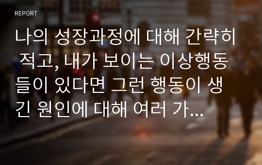 나의 성장과정에 대해 간략히 적고, 내가 보이는 이상행동들이 있다면 그런 행동이 생긴 원인에 대해 여러 가지 이론을 종합하여 설명해 보세요