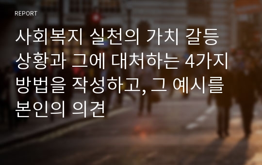 사회복지 실천의 가치 갈등 상황과 그에 대처하는 4가지 방법을 작성하고, 그 예시를 본인의 의견