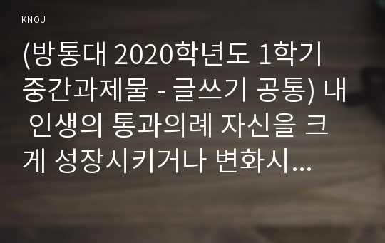 (방통대 2020학년도 1학기 중간과제물 - 글쓰기 공통) 내 인생의 통과의례 자신을 크게 성장시키거나 변화시켰다고 생각되는 사건을 2가지 선택하여 글을 쓰시오.