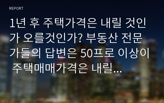 1년 후 주택가격은 내릴 것인가 오를것인가? 부동산 전문가들의 답변은 50프로 이상이 주택매매가격은 내릴 것이다. 주택전세가격도 내릴 것이다로 나타났다. 부동산 전문가들은 롷은가 틀린가 그 이유는