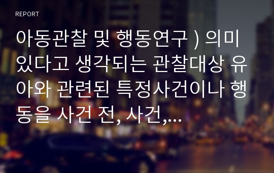 아동관찰 및 행동연구 ) 의미있다고 생각되는 관찰대상 유아와 관련된 특정사건이나 행동을 사건 전, 사건, 사건 후로 구분한 서술식 사건표집법을 기록하고 요약과 교수전략을 수립하시오.