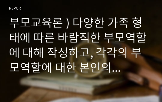 부모교육론 ) 다양한 가족 형태에 따른 바람직한 부모역할에 대해 작성하고, 각각의 부모역할에 대한 본인의 생각을 서술하시오.