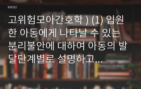 고위험모아간호학 ) (1) 입원한 아동에게 나타날 수 있는 분리불안에 대하여 아동의 발달단계별로 설명하고 그에 대한 간호중재계획을 세우시오.