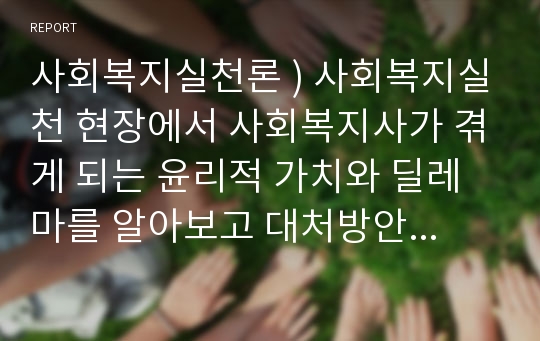 사회복지실천론 ) 사회복지실천 현장에서 사회복지사가 겪게 되는 윤리적 가치와 딜레마를 알아보고 대처방안을 작성해 보세요.!