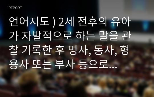 언어지도 ) 2세 전후의 유아가 자발적으로 하는 말을 관찰 기록한 후 명사, 동사, 형용사 또는 부사 등으로 분류하여 작성하고 소감문을 작성하세요.