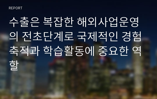 수출은 복잡한 해외사업운영의 전초단계로 국제적인 경험축적과 학습활동에 중요한 역할