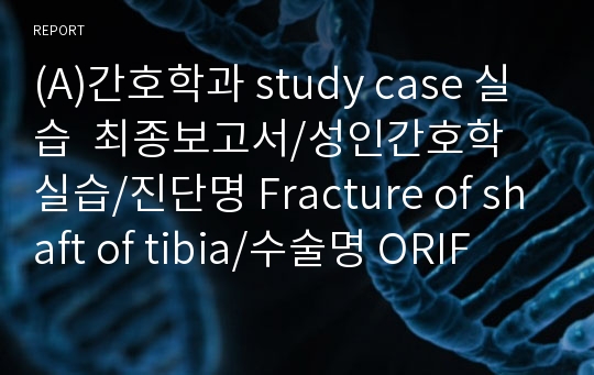 (A)간호학과 study case 실습  최종보고서/성인간호학 실습/진단명 Fracture of shaft of tibia/수술명 ORIF