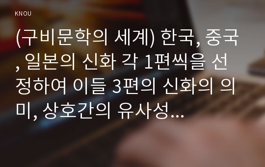 (구비문학의 세계) 한국, 중국, 일본의 신화 각 1편씩을 선정하여 이들 3편의 신화의 의미, 상호간의 유사성과 차이점에 관하여 서술