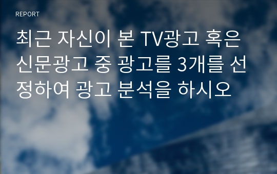 최근 자신이 본 TV광고 혹은 신문광고 중 광고를 3개를 선정하여 광고 분석을 하시오