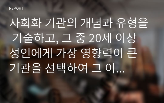 사회화 기관의 개념과 유형을 기술하고, 그 중 20세 이상 성인에게 가장 영향력이 큰 기관을 선택하여 그 이유를 설명