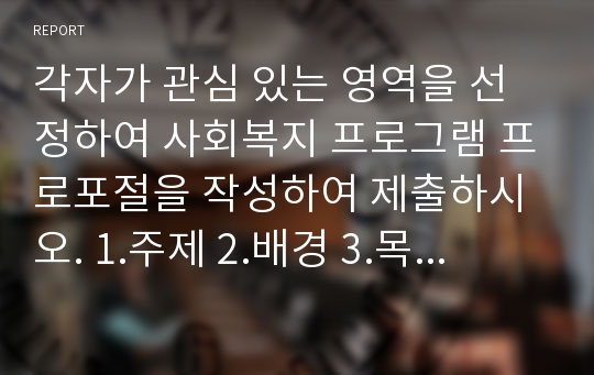 각자가 관심 있는 영역을 선정하여 사회복지 프로그램 프로포절을 작성하여 제출하시오. 1.주제 2.배경 3.목표 4.기대효과 5.사업추진 세부내용 6.성과관리 7.사업결과 평가계획  8.사업 종료 후 지역연계 및 활용방안