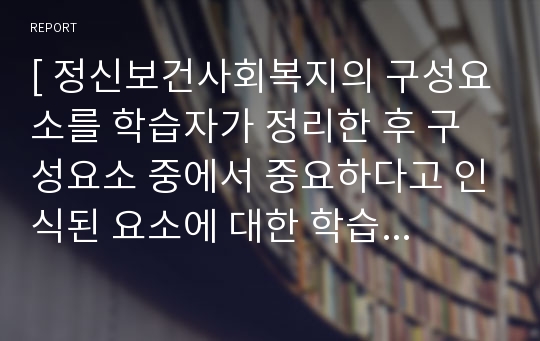 [ 정신보건사회복지의 구성요소를 학습자가 정리한 후 구성요소 중에서 중요하다고 인식된 요소에 대한 학습자의 견해를 서술하시오. ]