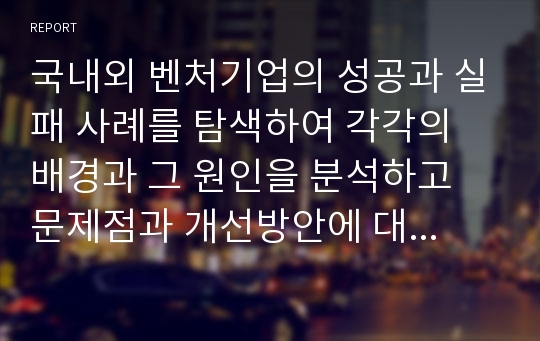 국내외 벤처기업의 성공과 실패 사례를 탐색하여 각각의 배경과 그 원인을 분석하고 문제점과 개선방안에 대한 자신의 생각