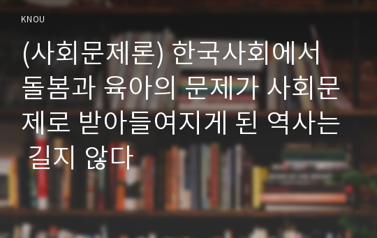 (사회문제론) 한국사회에서 돌봄과 육아의 문제가 사회문제로 받아들여지게 된 역사는 길지 않다