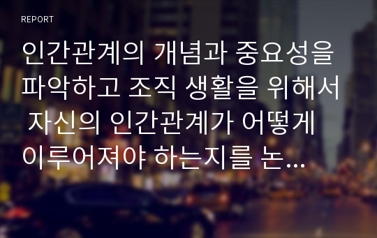 인간관계의 개념과 중요성을 파악하고 조직 생활을 위해서 자신의 인간관계가 어떻게 이루어져야 하는지를 논리적으로 제시하시오.