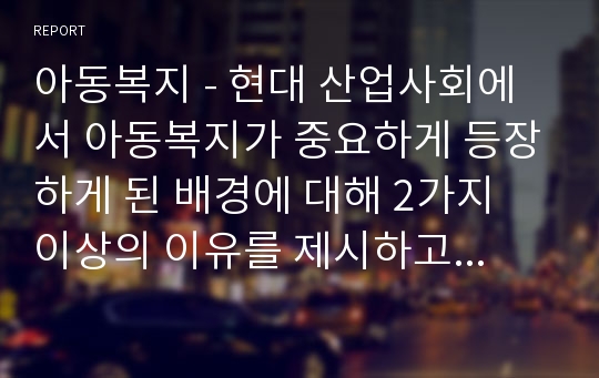 아동복지 - 현대 산업사회에서 아동복지가 중요하게 등장하게 된 배경에 대해 2가지 이상의 이유를 제시하고 설명하세요