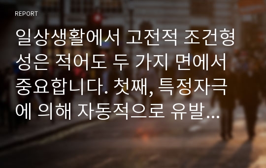 일상생활에서 고전적 조건형성은 적어도 두 가지 면에서 중요합니다. 첫째, 특정자극에 의해 자동적으로 유발되는, 우리가 원하든 또는 원하지 않든 간에 일어나는, 불수의적 행동을 이해하게 해줍니다. 둘째, 고전적 조건형성에 대한 연구는 행동장애 치료기법 개발에 도움이 됩니다. 이를 바탕으로 고전적 조건형성이 자기 자신이나 혹은 주변 사람들에게 적용되었거나