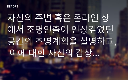 자신의 주변 혹은 온라인 상에서 조명연출이 인상깊었던 공간의 조명계획을 설명하고, 이에 대한 자신의 감상을 정리