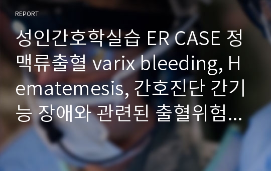 성인간호학실습 ER CASE 정맥류출혈 varix bleeding, Hematemesis, 간호진단 간기능 장애와 관련된 출혈위험성, 잦은 Melena와 관련된 피부통합성 유지불능 위험성