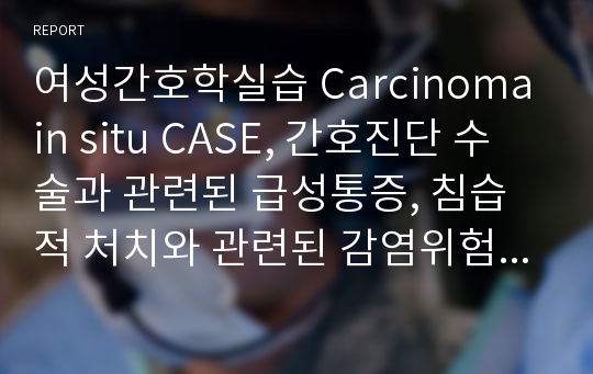 여성간호학실습 Carcinoma in situ CASE, 간호진단 수술과 관련된 급성통증, 침습적 처치와 관련된 감염위험성, 출혈과 관련된 체액불균형 위험성, 유치도뇨관 제거와 관련된 배뇨장애 등등