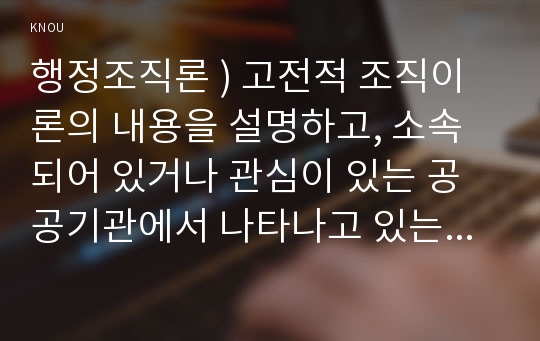 행정조직론 ) 고전적 조직이론의 내용을 설명하고, 소속되어 있거나 관심이 있는 공공기관에서 나타나고 있는 고전적 조직이론과 관련된 모습을 설명하시오.