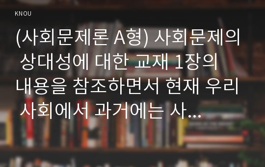 (사회문제론 A형) 사회문제의 상대성에 대한 교재 1장의 내용을 참조하면서 현재 우리 사회에서 과거에는 사회문제로 인식되지 않다가