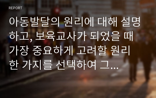 아동발달의 원리에 대해 설명하고, 보육교사가 되었을 때 가장 중요하게 고려할 원리 한 가지를 선택하여 그 이유를 설명하고 어떻게 적용시킬 수 있는지 서술하시오.