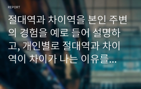 절대역과 차이역을 본인 주변의 경험을 예로 들어 설명하고, 개인별로 절대역과 차이역이 차이가 나는 이유를 설명하시오.