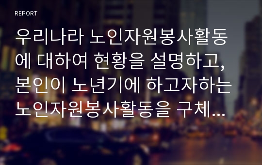 우리나라 노인자원봉사활동에 대하여 현황을 설명하고, 본인이 노년기에 하고자하는 노인자원봉사활동을 구체적으로 서술하시오.