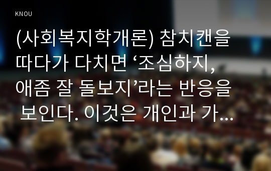 (사회복지학개론) 참치캔을 따다가 다치면 ‘조심하지, 애좀 잘 돌보지’라는 반응을 보인다. 이것은 개인과 가족의 부주의함을 탓하는 태도이다. ‘어느 회사 제품이야, 정부는 뭣하고 있었어’라는 반응도 있을 수 있다. 