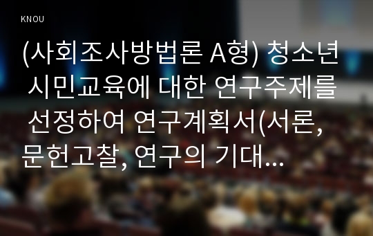 (사회조사방법론 A형) 청소년 시민교육에 대한 연구주제를 선정하여 연구계획서(서론, 문헌고찰, 연구의 기대효과, 참고문헌)를 작성