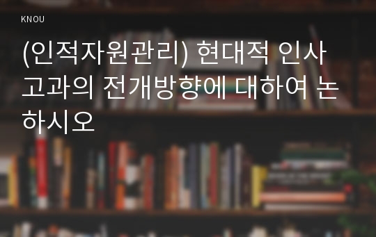 (인적자원관리) 현대적 인사고과의 전개방향에 대하여 논하시오