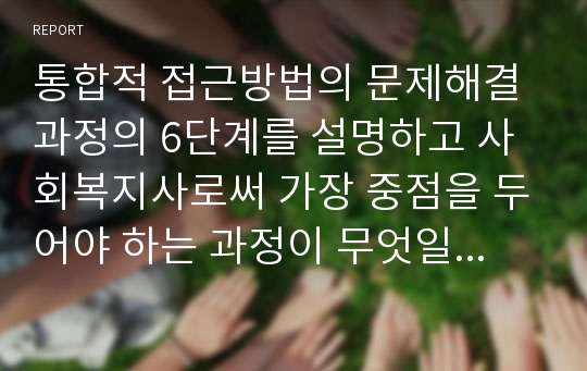 통합적 접근방법의 문제해결과정의 6단계를 설명하고 사회복지사로써 가장 중점을 두어야 하는 과정이 무엇일지 서술