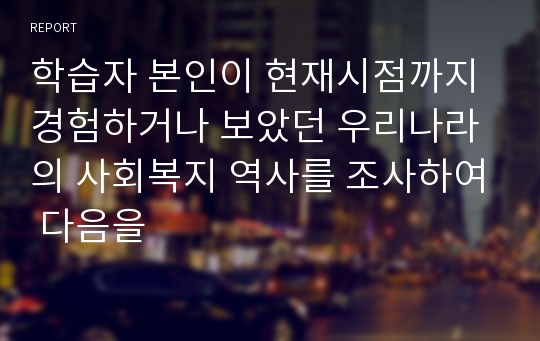 학습자 본인이 현재시점까지 경험하거나 보았던 우리나라의 사회복지 역사를 조사하여 다음을