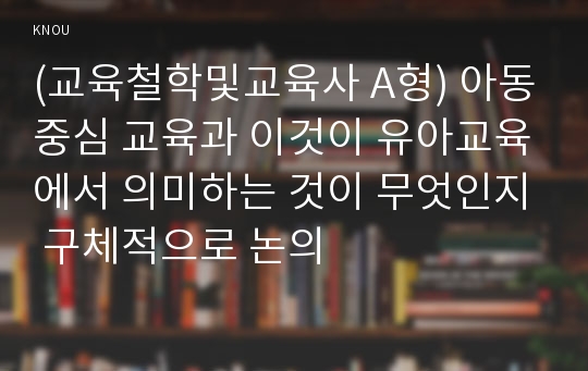 (교육철학및교육사 A형) 아동중심 교육과 이것이 유아교육에서 의미하는 것이 무엇인지 구체적으로 논의