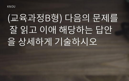 (교육과정B형) 다음의 문제를 잘 읽고 이애 해당하는 답안을 상세하게 기술하시오