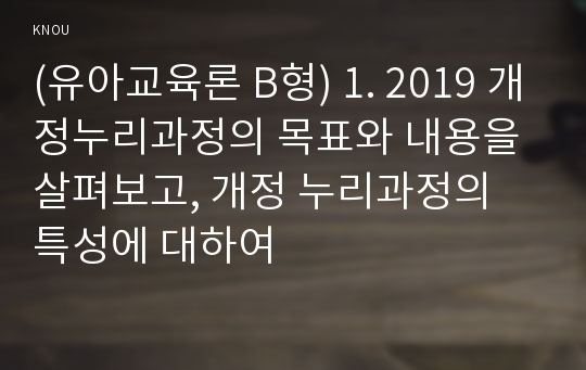 (유아교육론 B형) 1. 2019 개정누리과정의 목표와 내용을 살펴보고, 개정 누리과정의 특성에 대하여